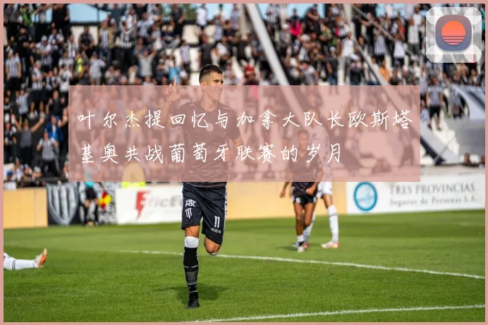 叶尔杰提回忆与加拿大队长欧斯塔基奥共战葡萄牙联赛的岁月