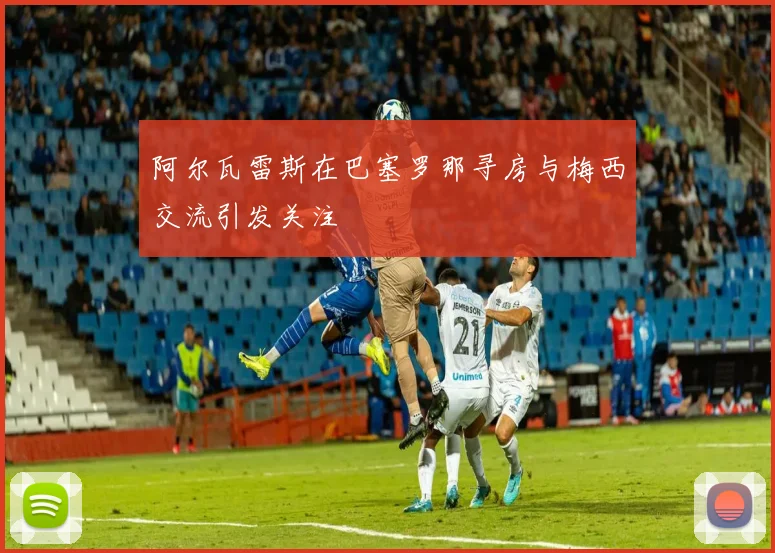阿尔瓦雷斯在巴塞罗那寻房与梅西交流引发关注