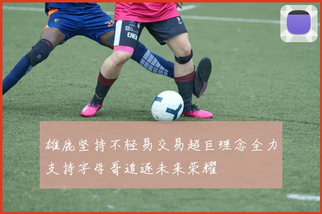 雄鹿坚持不轻易交易超巨理念全力支持字母哥追逐未来荣耀