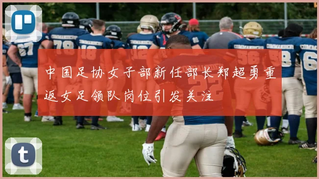 中国足协女子部新任部长郑超勇重返女足领队岗位引发关注