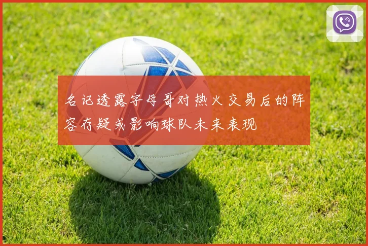 名记透露字母哥对热火交易后的阵容存疑或影响球队未来表现
