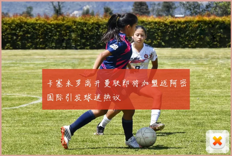 卡塞米罗离开曼联即将加盟迈阿密国际引发球迷热议