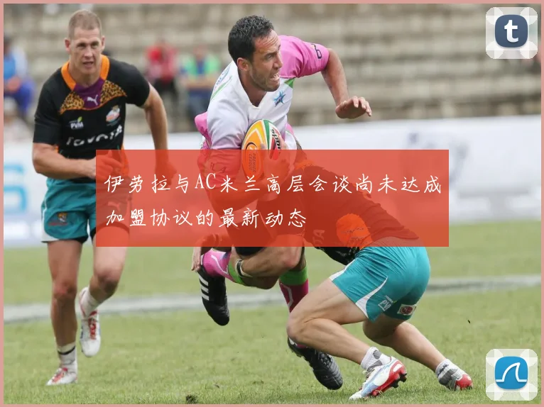 伊劳拉与AC米兰高层会谈尚未达成加盟协议的最新动态