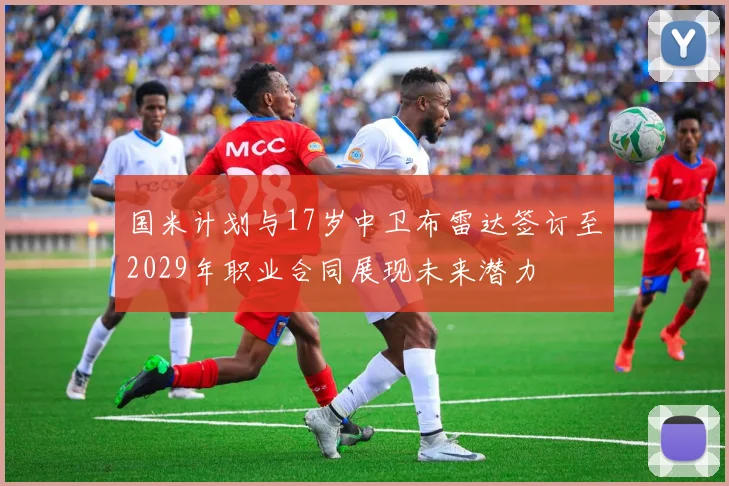 国米计划与17岁中卫布雷达签订至2029年职业合同展现未来潜力