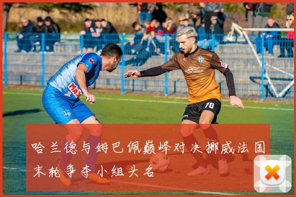 哈兰德与姆巴佩巅峰对决挪威法国末轮争夺小组头名