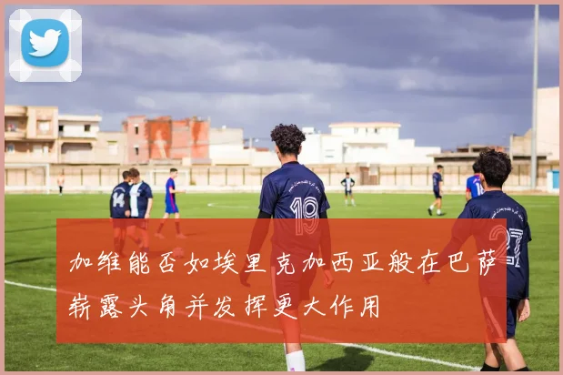 加维能否如埃里克加西亚般在巴萨崭露头角并发挥更大作用
