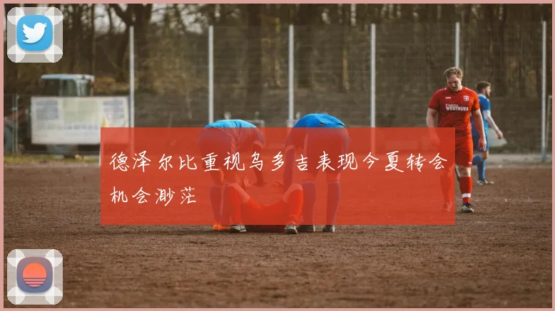 德泽尔比重视乌多吉表现今夏转会机会渺茫