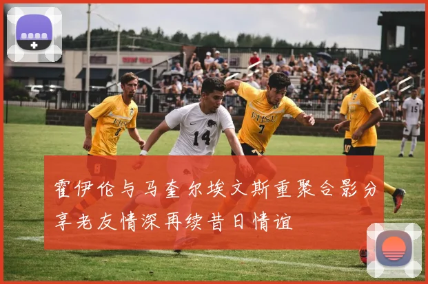 霍伊伦与马奎尔埃文斯重聚合影分享老友情深再续昔日情谊