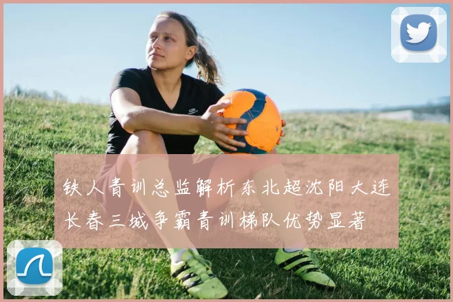 铁人青训总监解析东北超沈阳大连长春三城争霸青训梯队优势显著