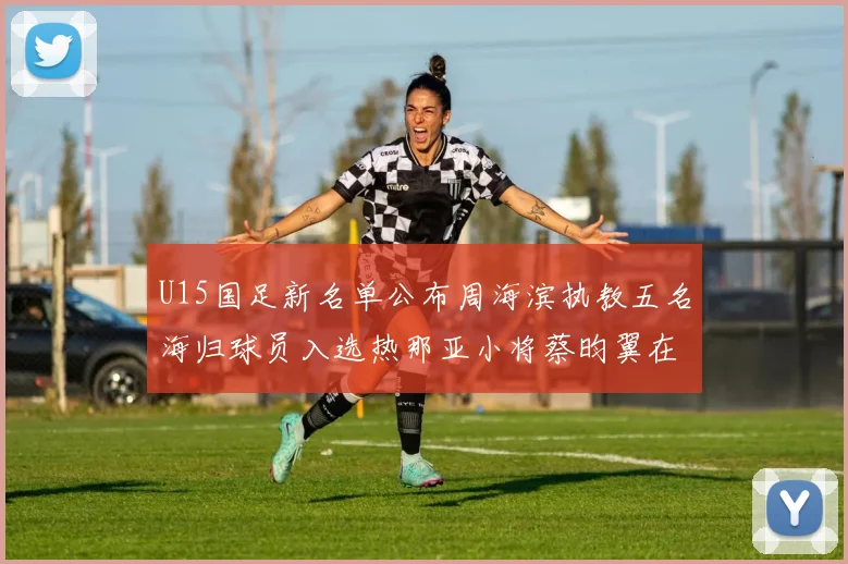 U15国足新名单公布周海滨执教五名海归球员入选热那亚小将蔡昀翼在列