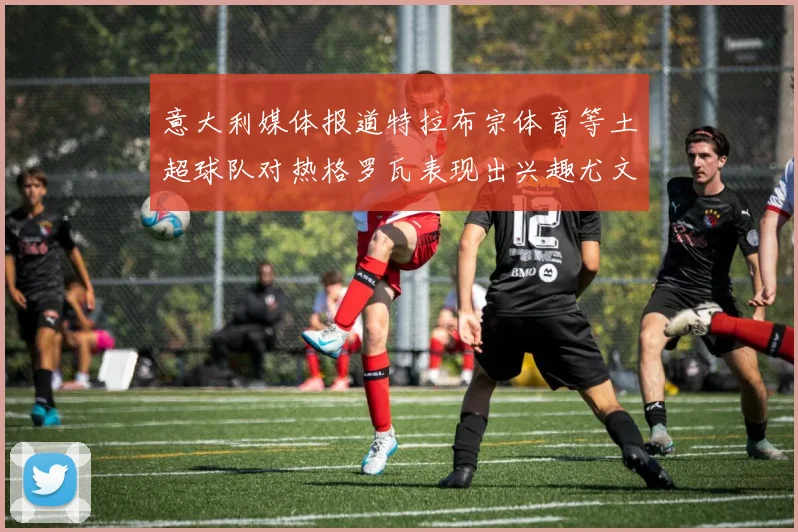 意大利媒体报道特拉布宗体育等土超球队对热格罗瓦表现出兴趣尤文图斯愿意出售这名球员