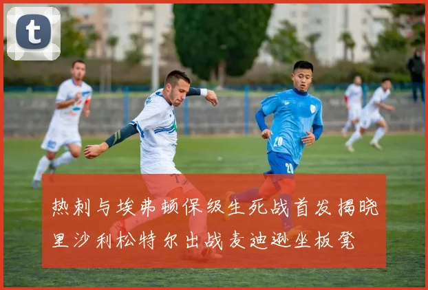 热刺与埃弗顿保级生死战首发揭晓里沙利松特尔出战麦迪逊坐板凳