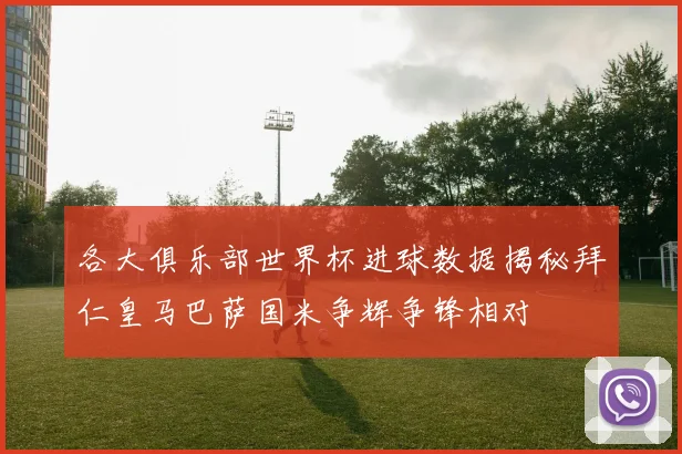 各大俱乐部世界杯进球数据揭秘拜仁皇马巴萨国米争辉争锋相对