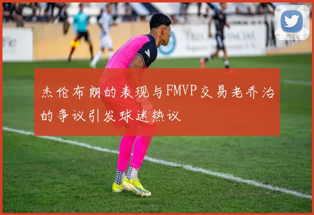 杰伦布朗的表现与FMVP交易老乔治的争议引发球迷热议