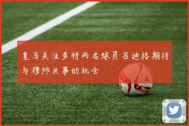 皇马关注多特两名球员吕迪格期待与穆帅共事的机会