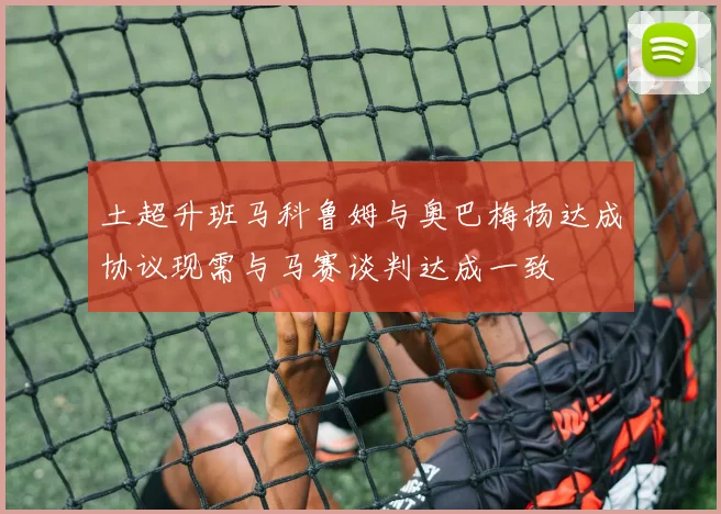土超升班马科鲁姆与奥巴梅扬达成协议现需与马赛谈判达成一致