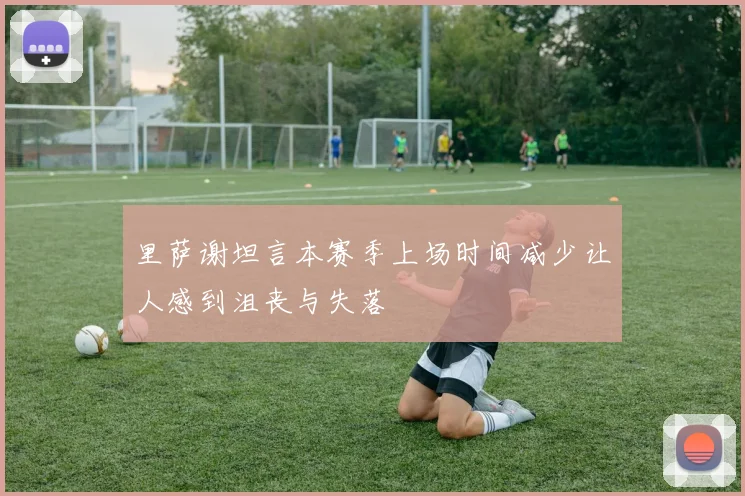 里萨谢坦言本赛季上场时间减少让人感到沮丧与失落