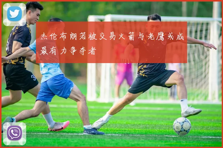 杰伦布朗若被交易火箭与老鹰或成最有力争夺者